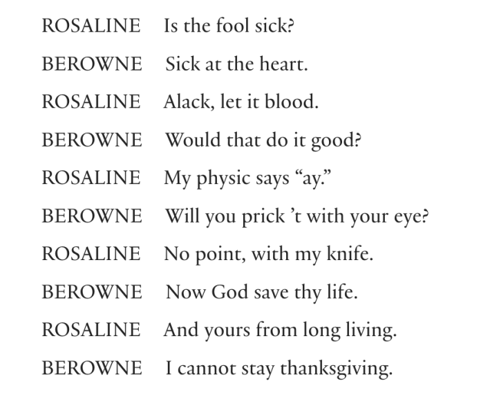 ROSALINE  Is the fool sick?BEROWNE  Sick at the heart.ROSALINE  Alack, let it blood.BEROWNE  Would that do it good?ROSALINE  My physic says “ay.”BEROWNE  Will you prick ’t with your eye?ROSALINE  No point, with my knife.BEROWNE  Now God save thy life.ROSALINE  And yours from long living.BEROWNE  I cannot stay thanksgiving.